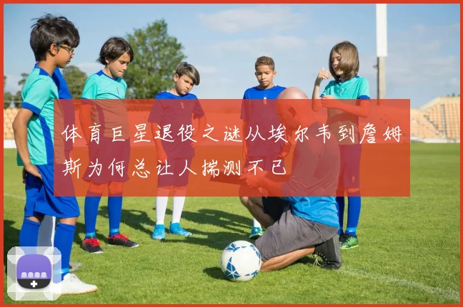 体育巨星退役之谜从埃尔韦到詹姆斯为何总让人揣测不已