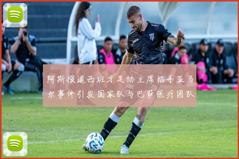 阿斯报道西班牙足协主席插手亚马尔事件引发国家队与巴萨医疗团队矛盾