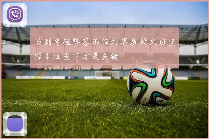 马刺年轻阵容面临外界质疑文班坚信专注当下才是关键