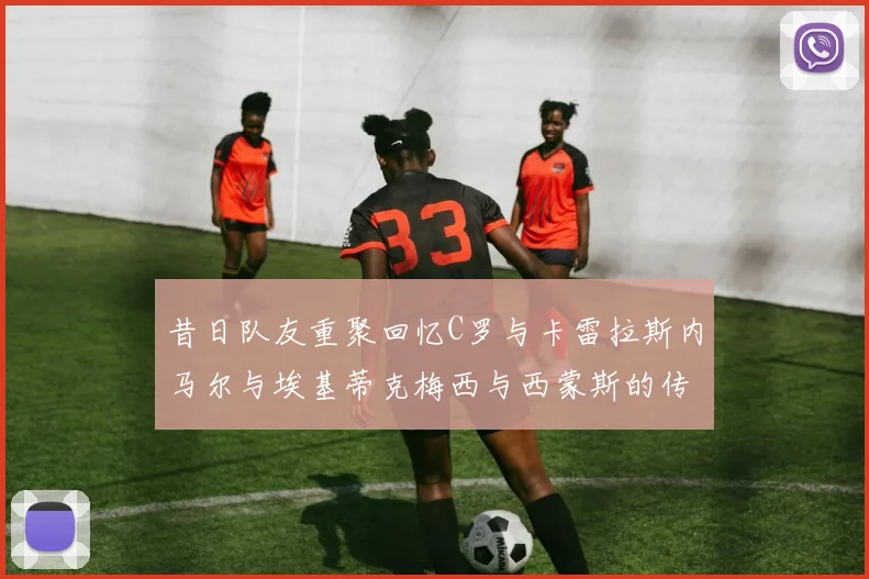 昔日队友重聚回忆C罗与卡雷拉斯内马尔与埃基蒂克梅西与西蒙斯的传奇故事