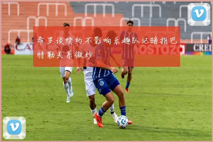 希罗谈续约不影响乐趣队记暗指巴特勒关系微妙