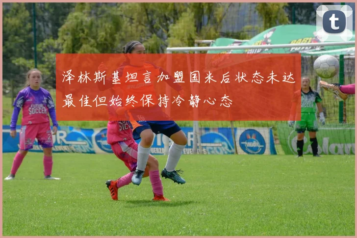 泽林斯基坦言加盟国米后状态未达最佳但始终保持冷静心态