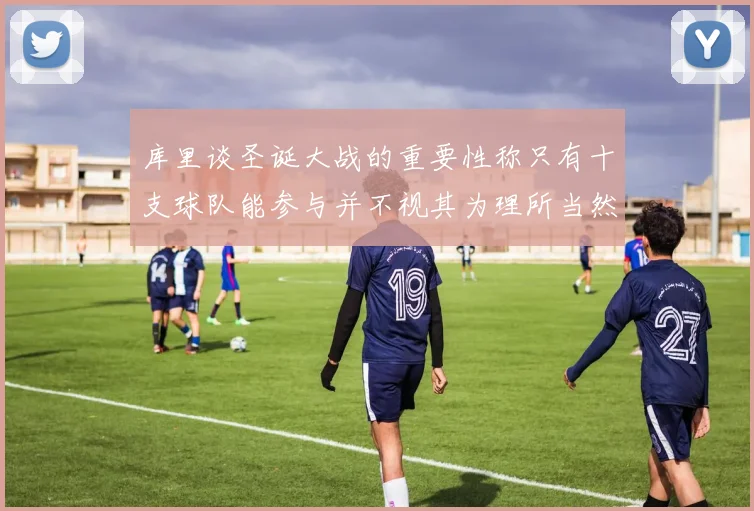 库里谈圣诞大战的重要性称只有十支球队能参与并不视其为理所当然