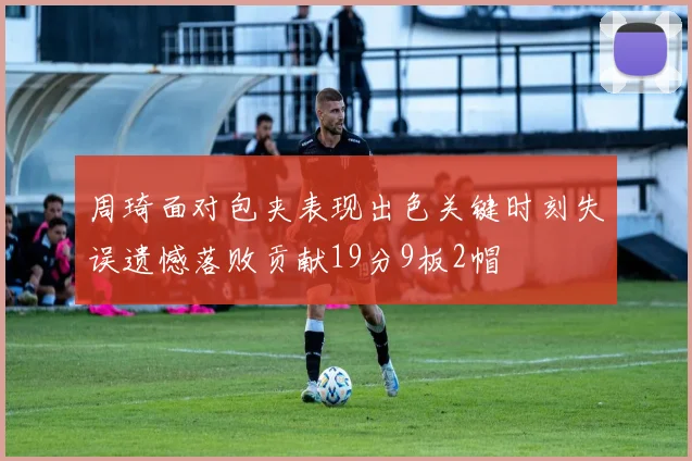 周琦面对包夹表现出色关键时刻失误遗憾落败贡献19分9板2帽